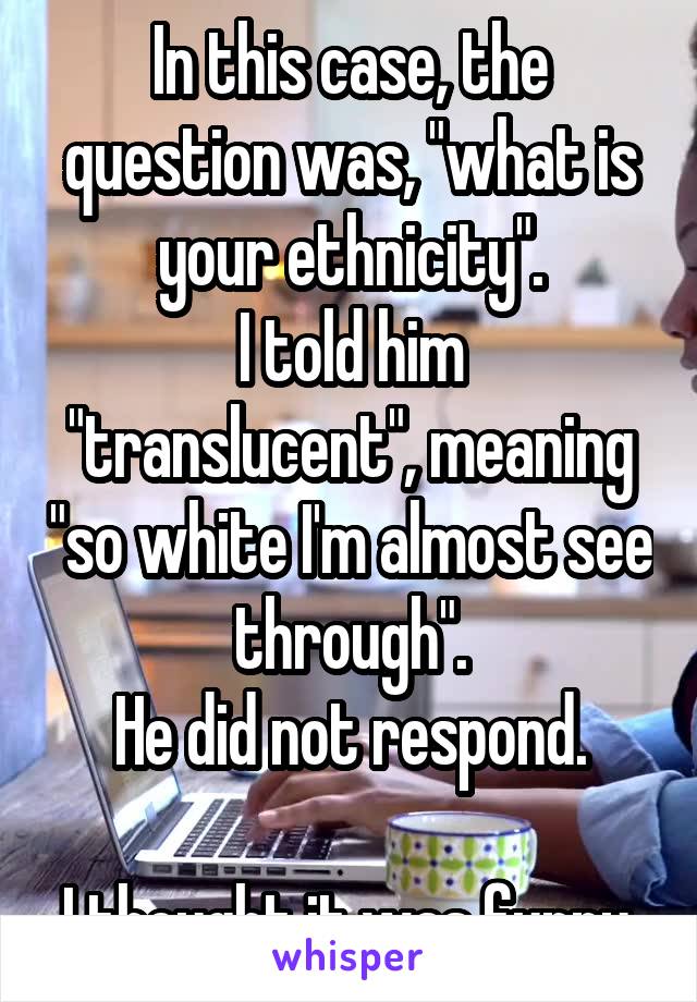 In this case, the question was, "what is your ethnicity".
I told him "translucent", meaning "so white I'm almost see through".
He did not respond.

I thought it was funny.