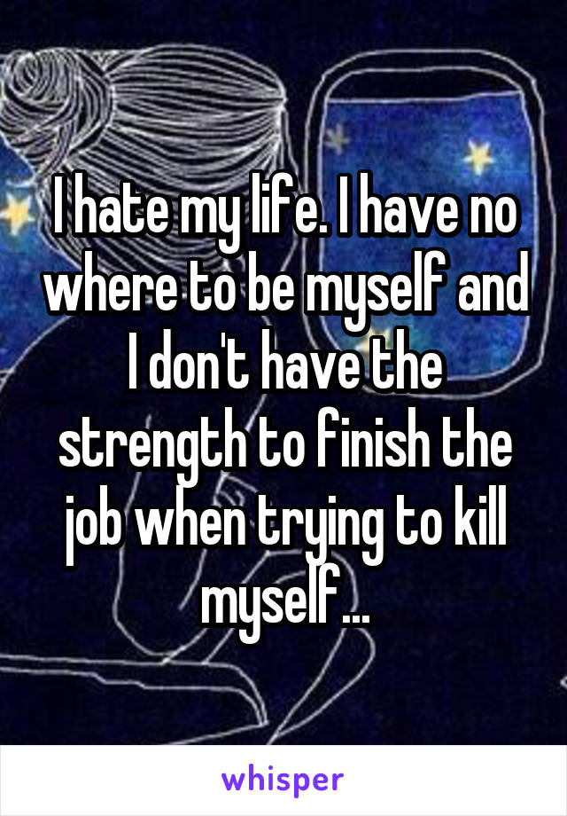 I hate my life. I have no where to be myself and I don't have the strength to finish the job when trying to kill myself...