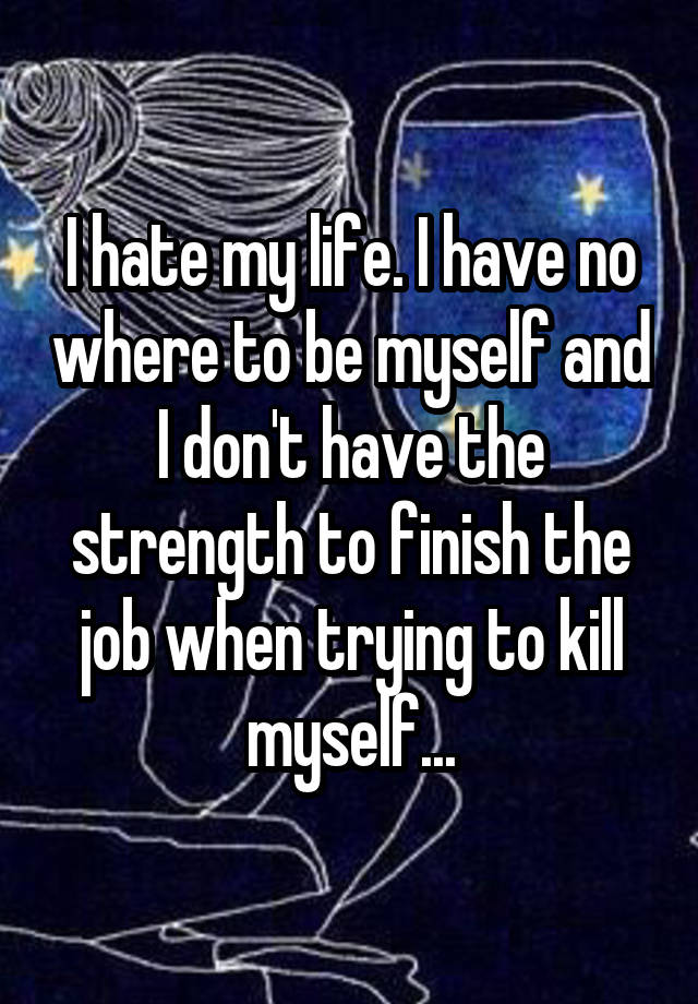 I hate my life. I have no where to be myself and I don't have the strength to finish the job when trying to kill myself...