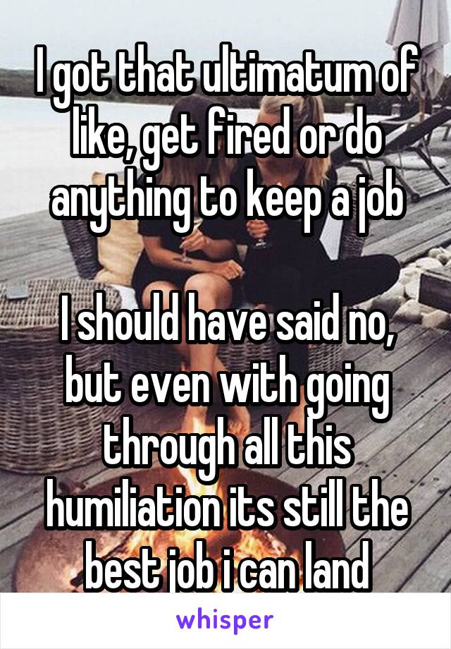 I got that ultimatum of like, get fired or do anything to keep a job

I should have said no, but even with going through all this humiliation its still the best job i can land