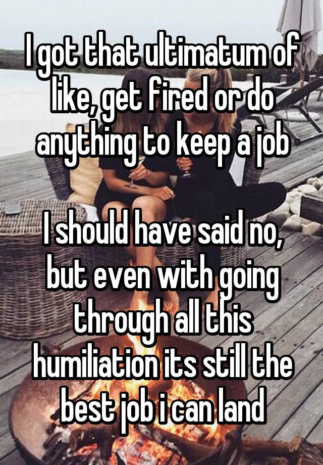 I got that ultimatum of like, get fired or do anything to keep a job

I should have said no, but even with going through all this humiliation its still the best job i can land