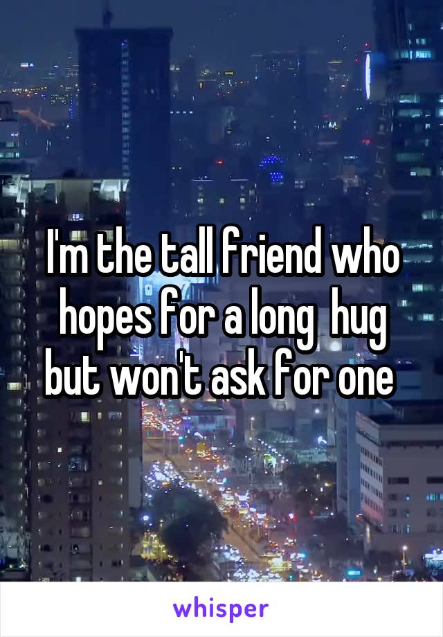 I'm the tall friend who hopes for a long  hug but won't ask for one 