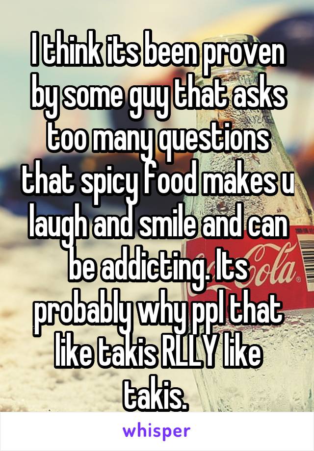 I think its been proven by some guy that asks too many questions that spicy food makes u laugh and smile and can be addicting. Its probably why ppl that like takis RLLY like takis. 