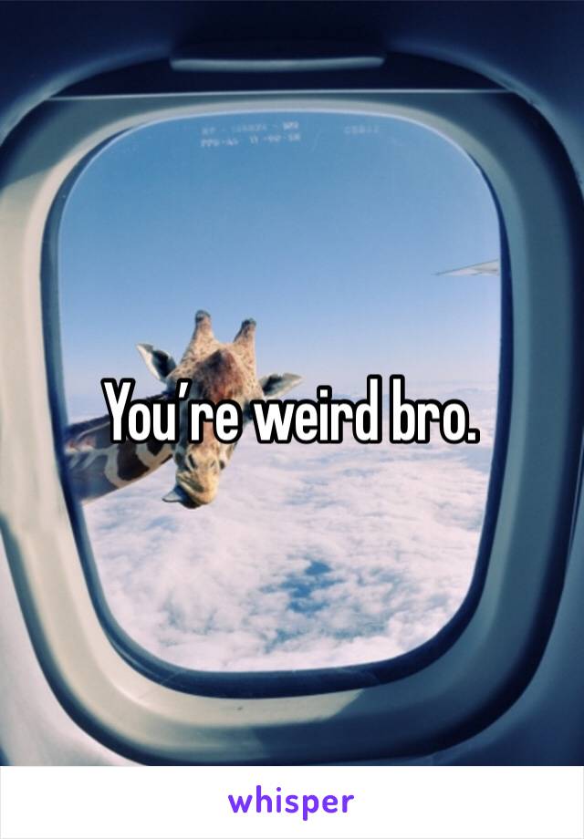 You’re weird bro. 