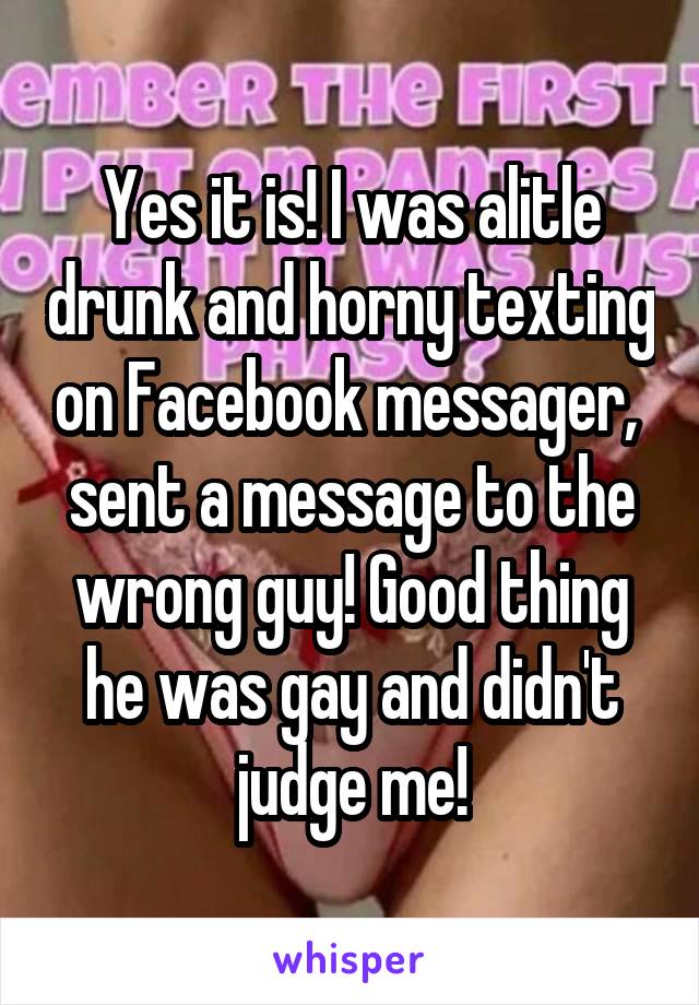 Yes it is! I was alitle drunk and horny texting on Facebook messager,  sent a message to the wrong guy! Good thing he was gay and didn't judge me!