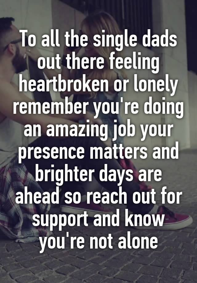 To all the single dads out there feeling heartbroken or lonely remember you're doing an amazing job your presence matters and brighter days are ahead so reach out for support and know you're not alone