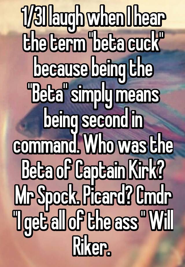 1/3I laugh when I hear the term "beta cuck" because being the "Beta" simply means being second in command. Who was the Beta of Captain Kirk? Mr Spock. Picard? Cmdr "I get all of the ass " Will Riker. 