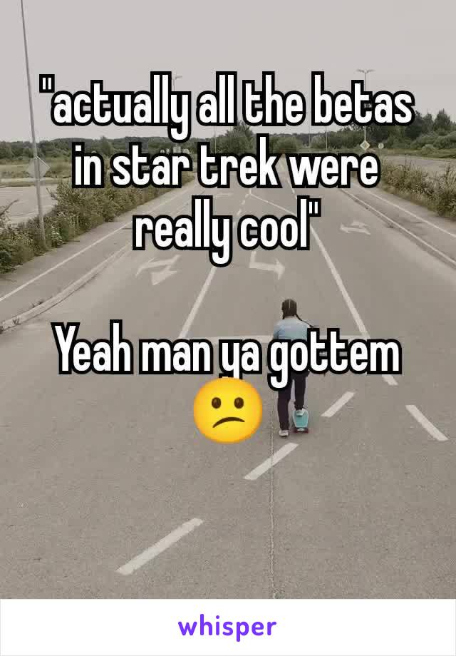 "actually all the betas in star trek were really cool"

Yeah man ya gottem 😕