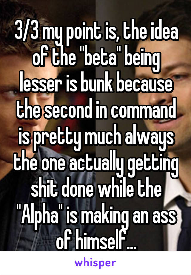 3/3 my point is, the idea of the "beta" being lesser is bunk because the second in command is pretty much always the one actually getting shit done while the "Alpha" is making an ass of himself...