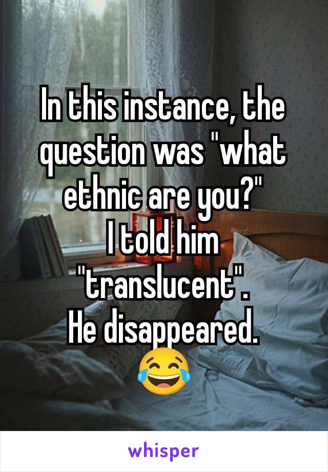 In this instance, the question was "what ethnic are you?"
I told him "translucent".
He disappeared.
😂