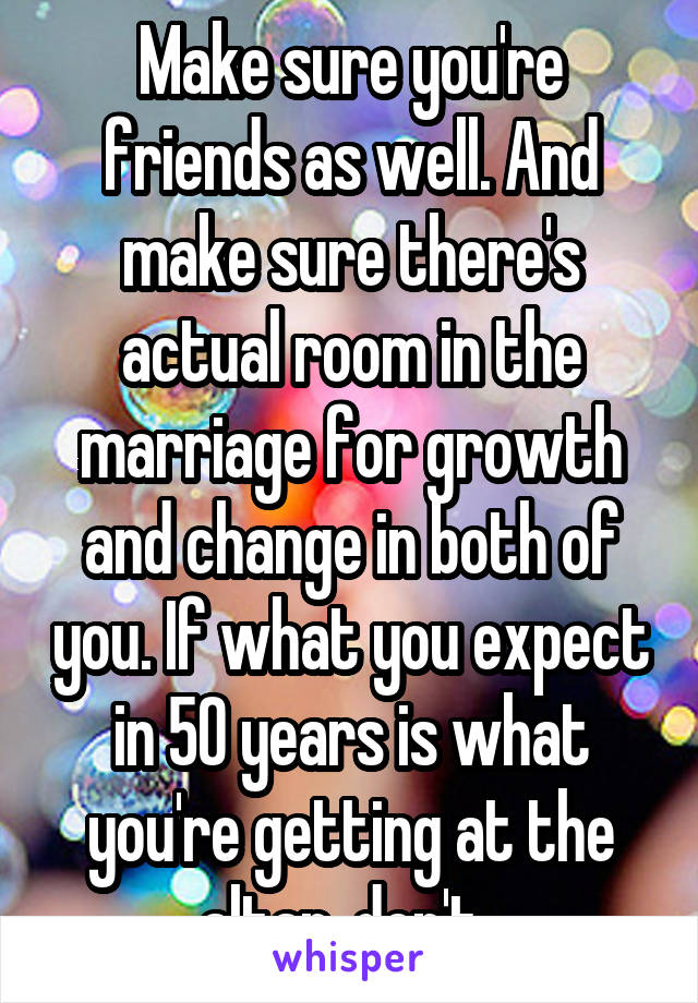 Make sure you're friends as well. And make sure there's actual room in the marriage for growth and change in both of you. If what you expect in 50 years is what you're getting at the altar, don't. 