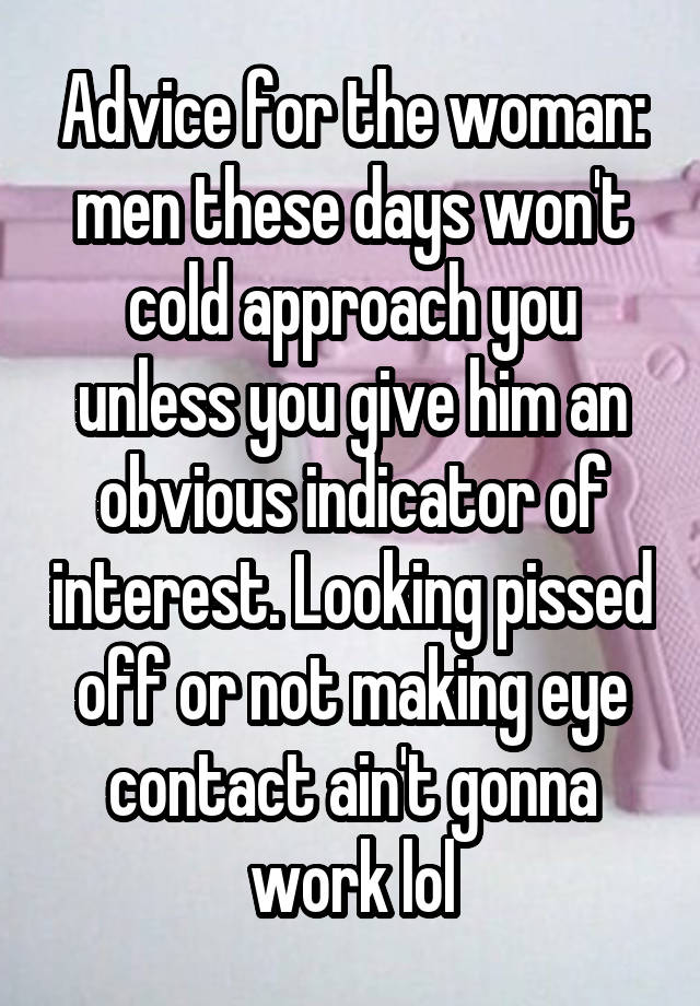 Advice for the woman: men these days won't cold approach you unless you give him an obvious indicator of interest. Looking pissed off or not making eye contact ain't gonna work lol