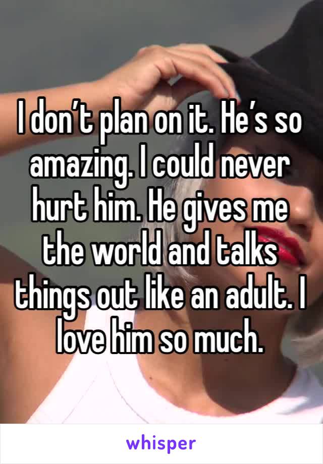 I don’t plan on it. He’s so amazing. I could never hurt him. He gives me the world and talks things out like an adult. I love him so much. 