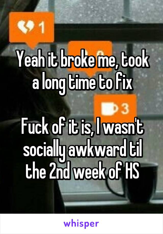 Yeah it broke me, took a long time to fix

Fuck of it is, I wasn't socially awkward til the 2nd week of HS