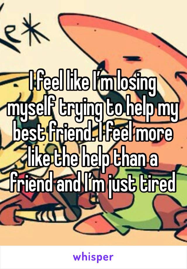 I feel like I’m losing myself trying to help my best friend. I feel more like the help than a friend and I’m just tired 