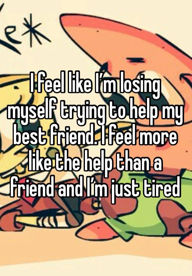 I feel like I’m losing myself trying to help my best friend. I feel more like the help than a friend and I’m just tired 