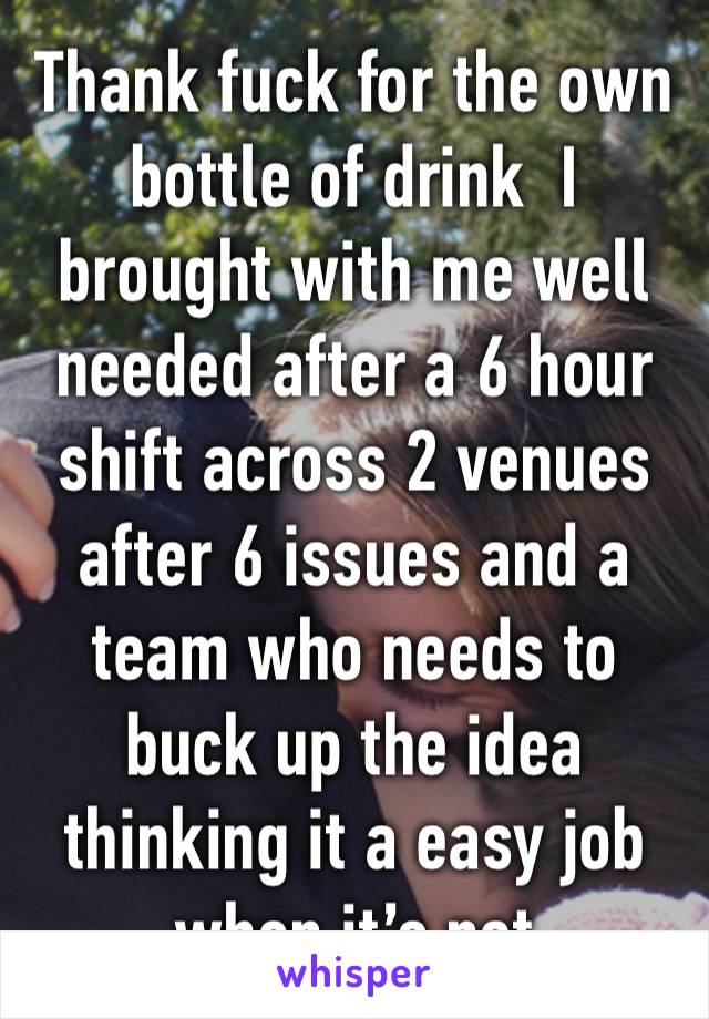 Thank fuck for the own bottle of drink  I brought with me well needed after a 6 hour shift across 2 venues after 6 issues and a team who needs to buck up the idea thinking it a easy job when it’s not 