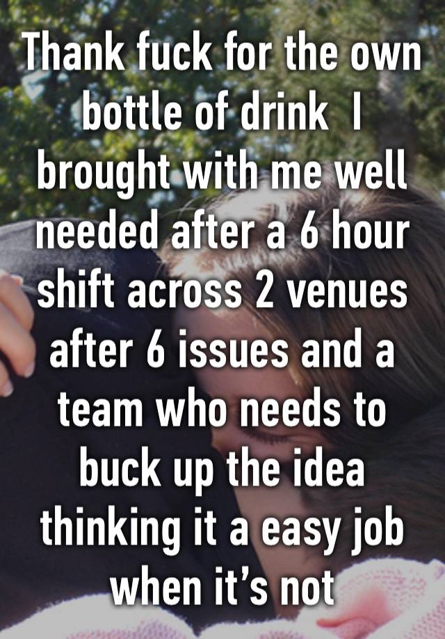 Thank fuck for the own bottle of drink  I brought with me well needed after a 6 hour shift across 2 venues after 6 issues and a team who needs to buck up the idea thinking it a easy job when it’s not 