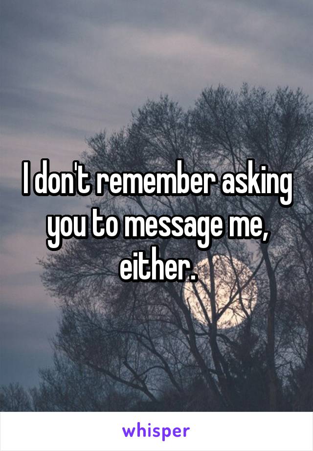 I don't remember asking you to message me, either.