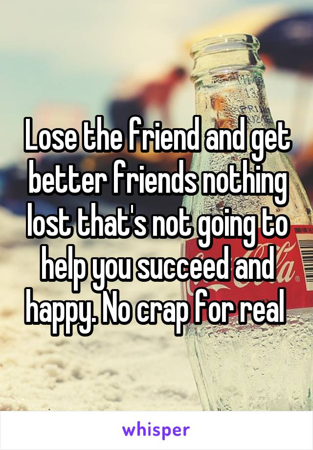 Lose the friend and get better friends nothing lost that's not going to help you succeed and happy. No crap for real 