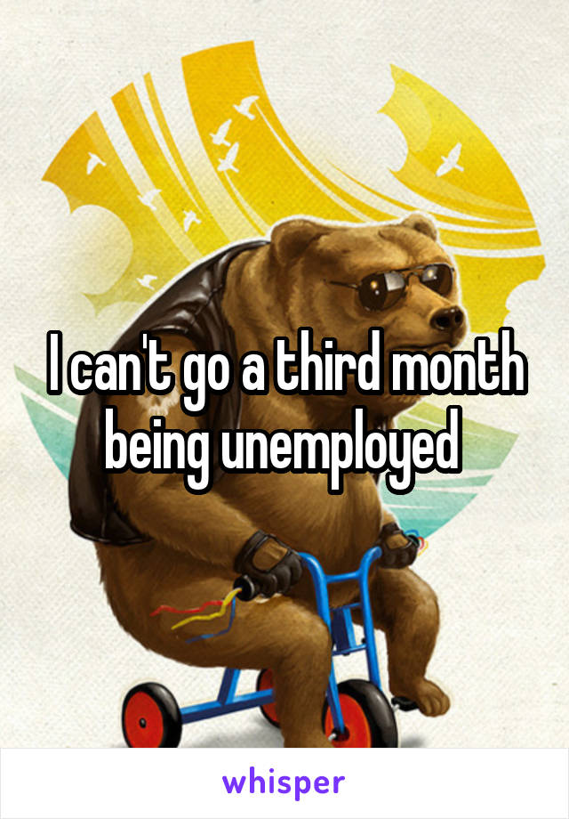 I can't go a third month being unemployed 