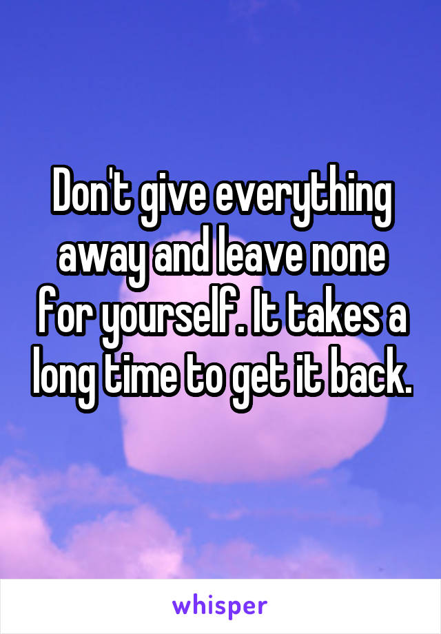 Don't give everything away and leave none for yourself. It takes a long time to get it back. 