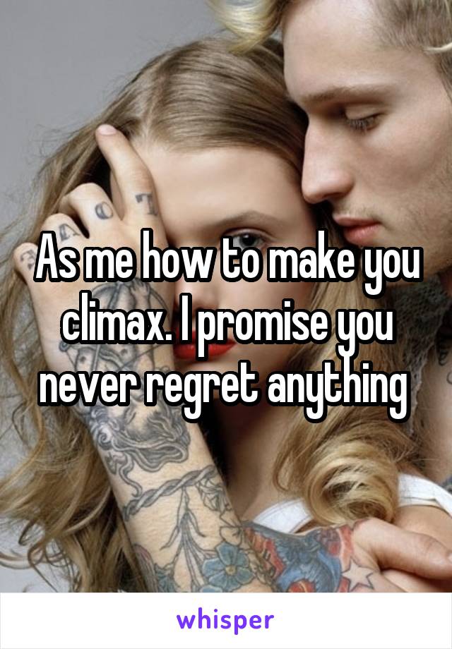 As me how to make you climax. I promise you never regret anything 