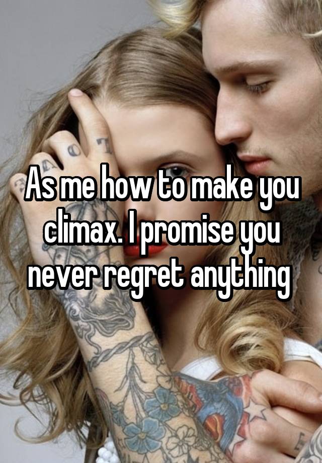 As me how to make you climax. I promise you never regret anything 