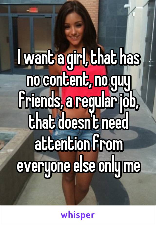 I want a girl, that has no content, no guy friends, a regular job, that doesn't need attention from everyone else only me