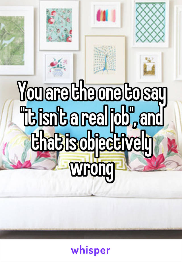 You are the one to say "it isn't a real job", and that is objectively wrong