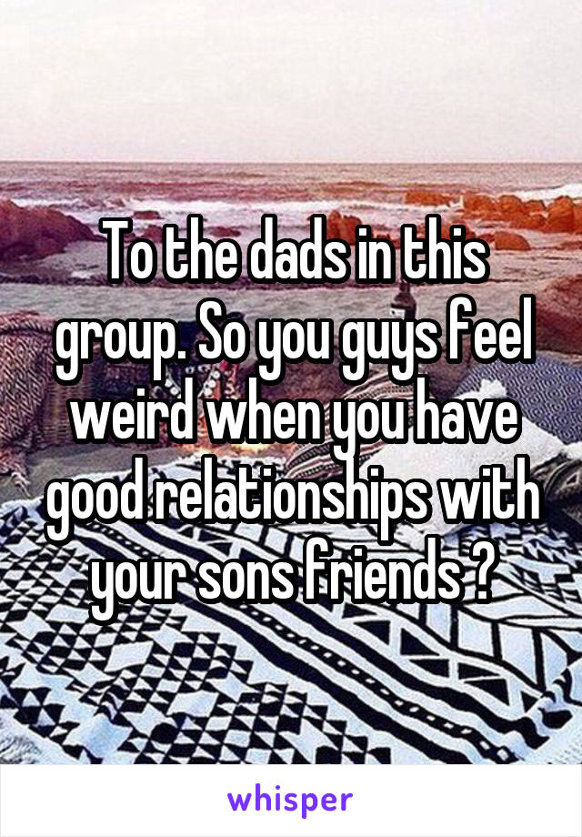 To the dads in this group. So you guys feel weird when you have good relationships with your sons friends ?