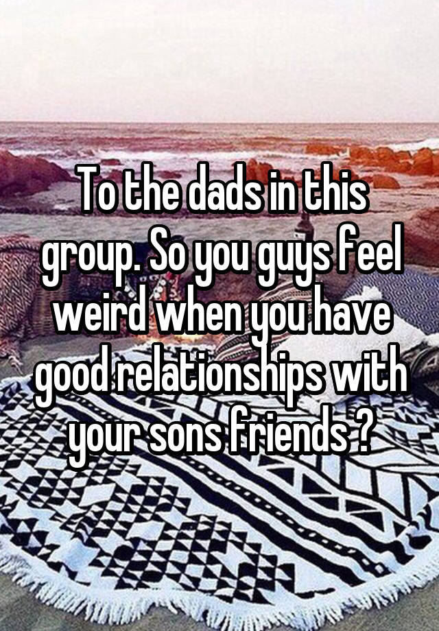 To the dads in this group. So you guys feel weird when you have good relationships with your sons friends ?