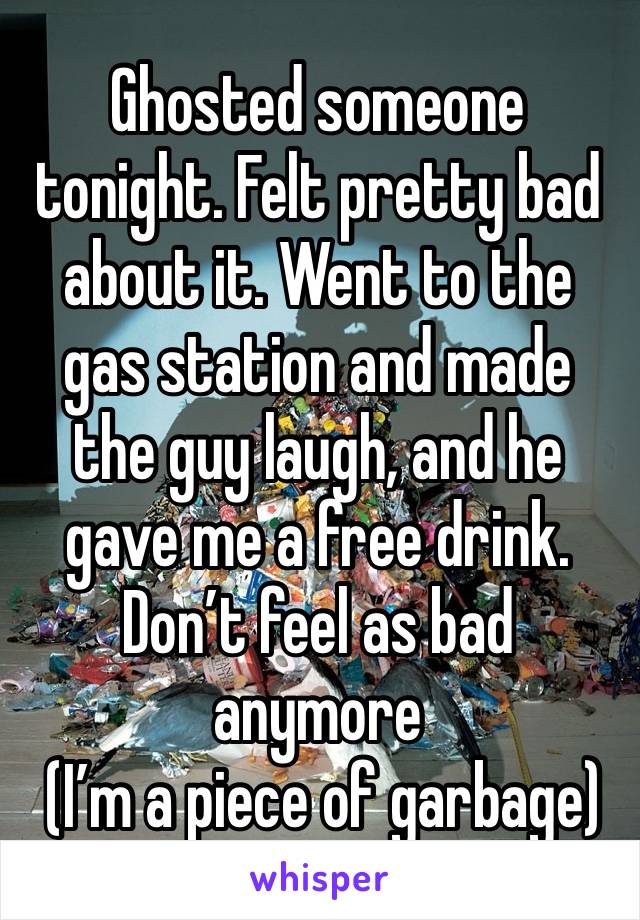 Ghosted someone tonight. Felt pretty bad about it. Went to the gas station and made the guy laugh, and he gave me a free drink. Don’t feel as bad anymore
 (I’m a piece of garbage)