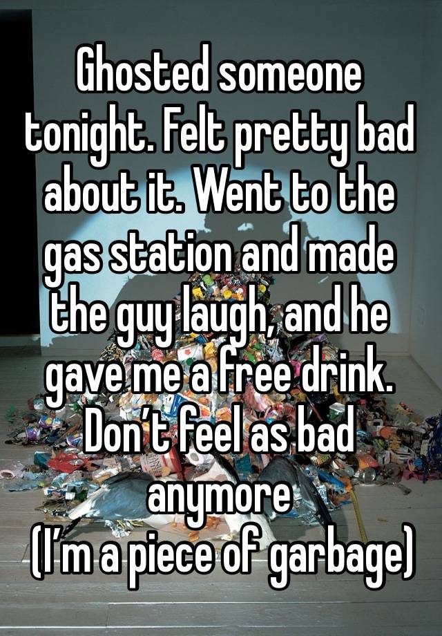 Ghosted someone tonight. Felt pretty bad about it. Went to the gas station and made the guy laugh, and he gave me a free drink. Don’t feel as bad anymore
 (I’m a piece of garbage)