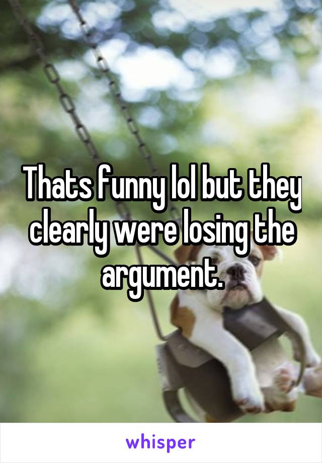 Thats funny lol but they clearly were losing the argument.