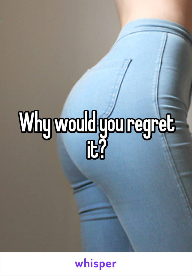 Why would you regret it?