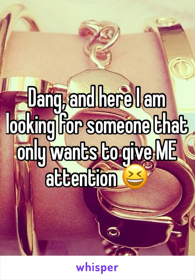 Dang, and here I am looking for someone that only wants to give ME attention 😆