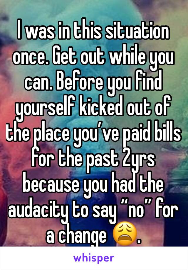 I was in this situation once. Get out while you can. Before you find yourself kicked out of the place you’ve paid bills for the past 2yrs because you had the audacity to say “no” for a change 😩.