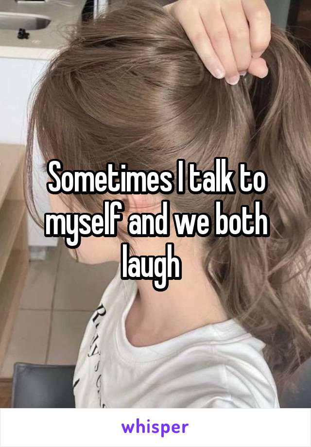 Sometimes I talk to myself and we both laugh  