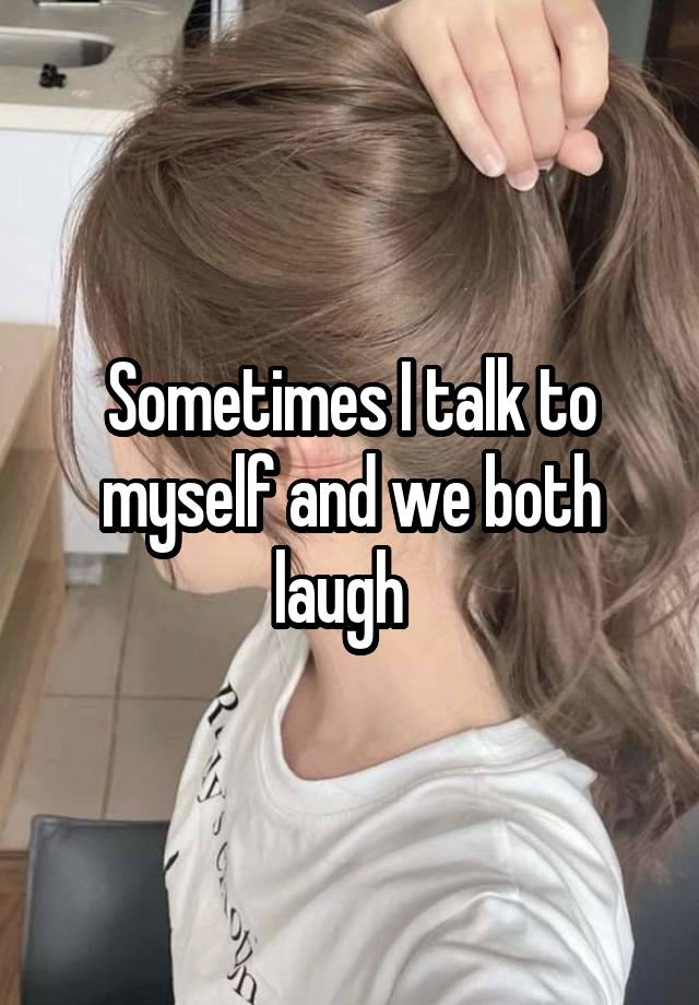 Sometimes I talk to myself and we both laugh  