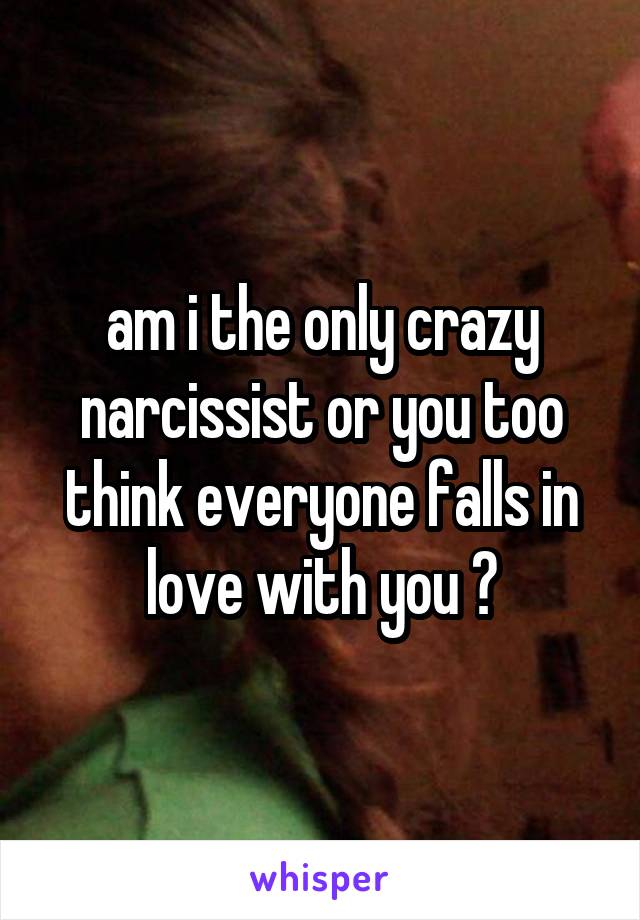 am i the only crazy narcissist or you too think everyone falls in love with you ?