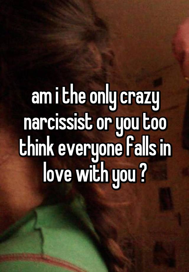 am i the only crazy narcissist or you too think everyone falls in love with you ?