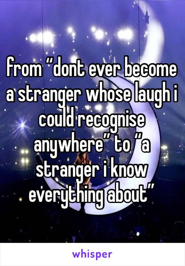 from “dont ever become a stranger whose laugh i could recognise anywhere” to “a stranger i know everything about”