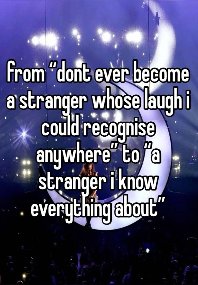 from “dont ever become a stranger whose laugh i could recognise anywhere” to “a stranger i know everything about”