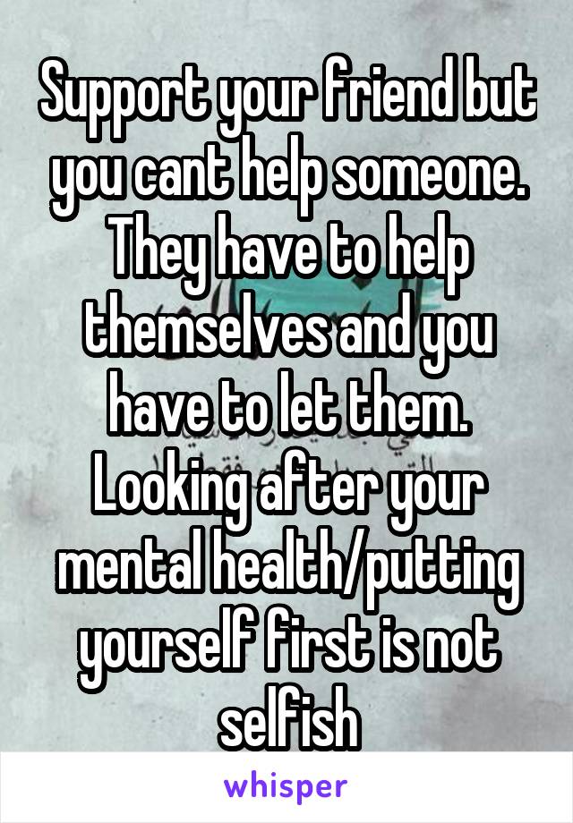 Support your friend but you cant help someone. They have to help themselves and you have to let them. Looking after your mental health/putting yourself first is not selfish