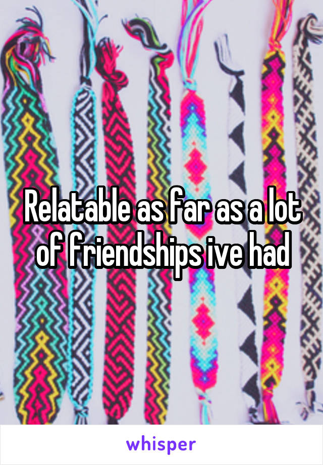 Relatable as far as a lot of friendships ive had