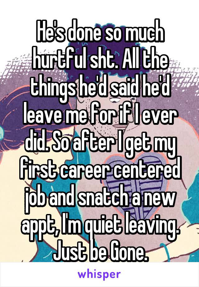 He's done so much hurtful sht. All the things he'd said he'd leave me for if I ever did. So after I get my first career centered job and snatch a new appt, I'm quiet leaving. Just be Gone.