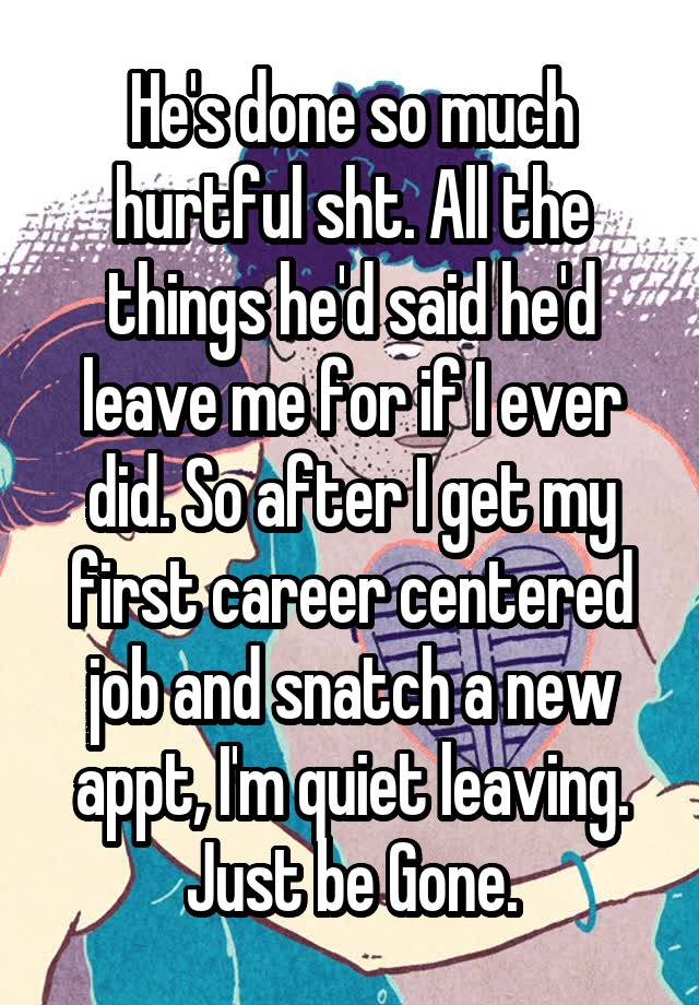 He's done so much hurtful sht. All the things he'd said he'd leave me for if I ever did. So after I get my first career centered job and snatch a new appt, I'm quiet leaving. Just be Gone.