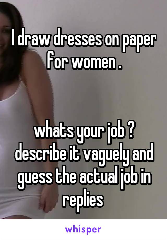 I draw dresses on paper for women .


whats your job ?
describe it vaguely and guess the actual job in replies 