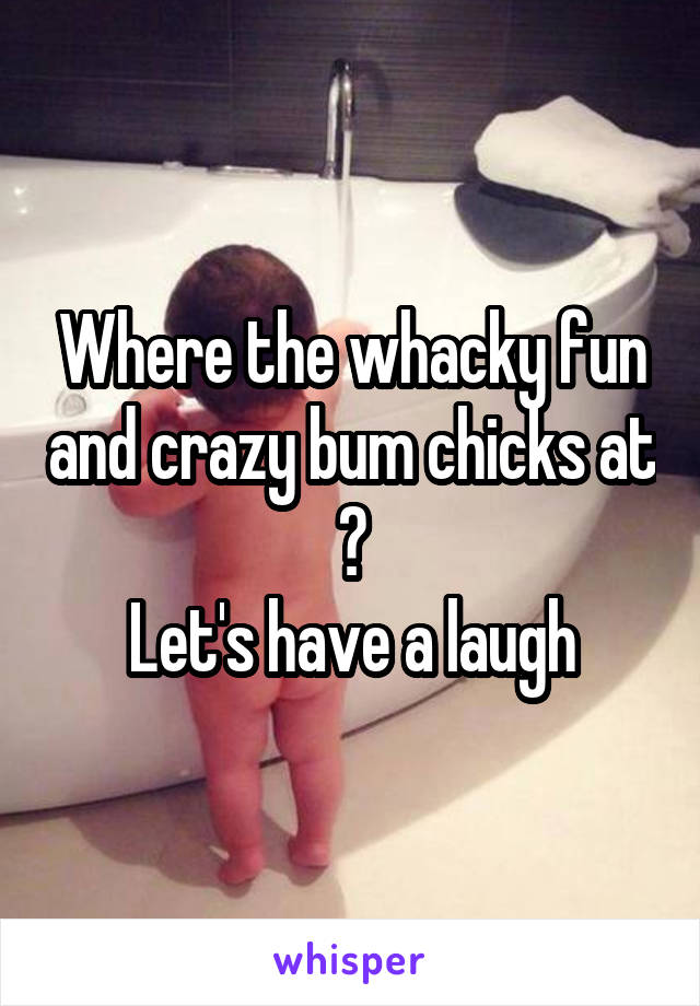 Where the whacky fun and crazy bum chicks at ?
Let's have a laugh